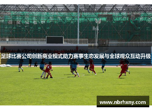 足球比赛公司创新商业模式助力赛事生态发展与全球观众互动升级