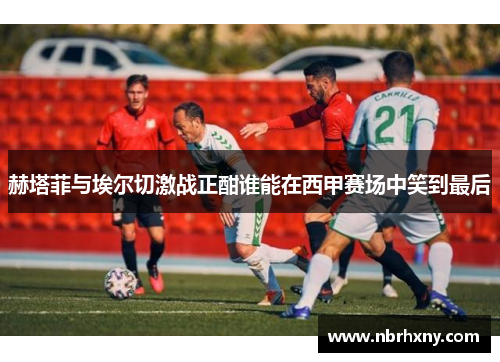 赫塔菲与埃尔切激战正酣谁能在西甲赛场中笑到最后